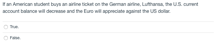 If an American student buys an airline ticket on the German airline, Lufthansa, the U.S. current
account balance will decrease and the Euro will appreciate against the US dollar.
True.
False.
