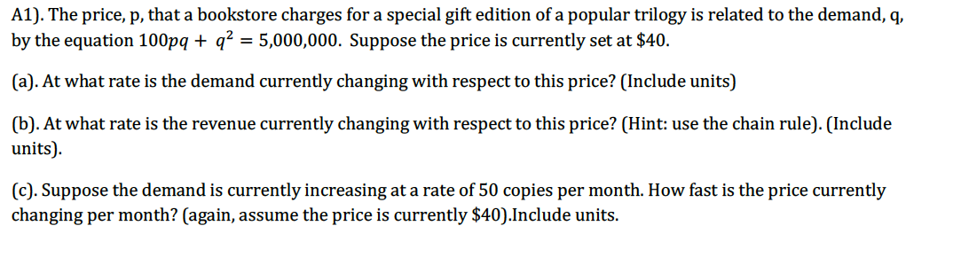 A1). The price, p, that a bookstore charges for a special gift edition of a popular trilogy is related to the demand, q,
by the equation 100pq + q? = 5,000,000. Suppose the price is currently set at $40.
(a). At what rate is the demand currently changing with respect to this price? (Include units)
(b). At what rate is the revenue currently changing with respect to this price? (Hint: use the chain rule). (Include
units).
(c). Suppose the demand is currently increasing at a rate of 50 copies per month. How fast is the price currently
changing per month? (again, assume the price is currently $40).Include units.
