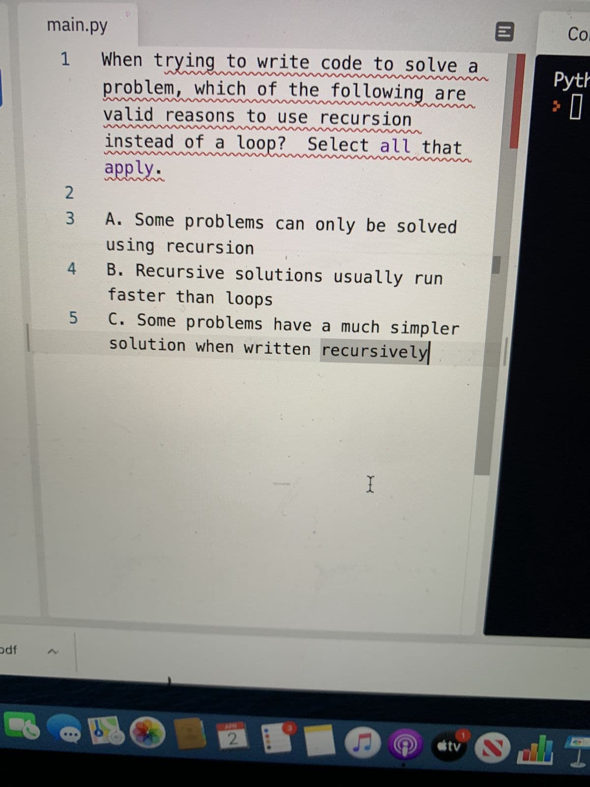 main.py
Co.
When trying to write code to solve a
problem, which of the following are
1
Pyth
valid reasons to use recursion
instead of a loop? Select all that
apply.
A. Some problems can only be solved
using recursion
4 B. Recursive solutions usually run
3.
faster than loops
C. Some problems have a much simpler
solution when written recursively
odf
2.
tv
