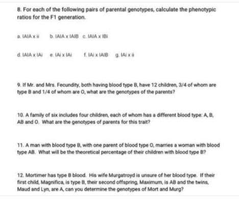 8. For each of the following pairs of parental genotypes, calculate the phenotypic
ratios for the F1 generation.
a. LAIA x b. IAIA x IAIB C. IAIA x IBI
d. IAIA x IAI 1. IAI x IAIB g. IAi xi
e. IAi x IAI
9. If Mr. and Mrs. Fecundity, both having blood type B, have 12 children, 3/4 of whom are
type B and 1/4 of whom are 0, what are the genotypes of the parents?
10. A family of six includes four children, each of whom has a different blood type:A B,
AB and O. What are the genotypes of parents for this trait?
11. A man with blood type B, with one parent of blood type 0, marries a woman with blood
type AB. What will be the theoretical percentage of their children with blood type B?
12. Mortimer has type B blood. His wife Murgatroyd is unsure of her blood type. If their
first child, Magnifica, is type B, their second offspring, Maximum, is AB and the twins,
Maud and Lyn, are A can you determine the genotypes of Mort and Murg?
