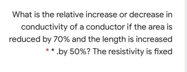 What is the relative increase or decrease in
conductivity of a conductor if the area is
reduced by 70% and the length is increased
.by 50%? The resistivity is fixed
