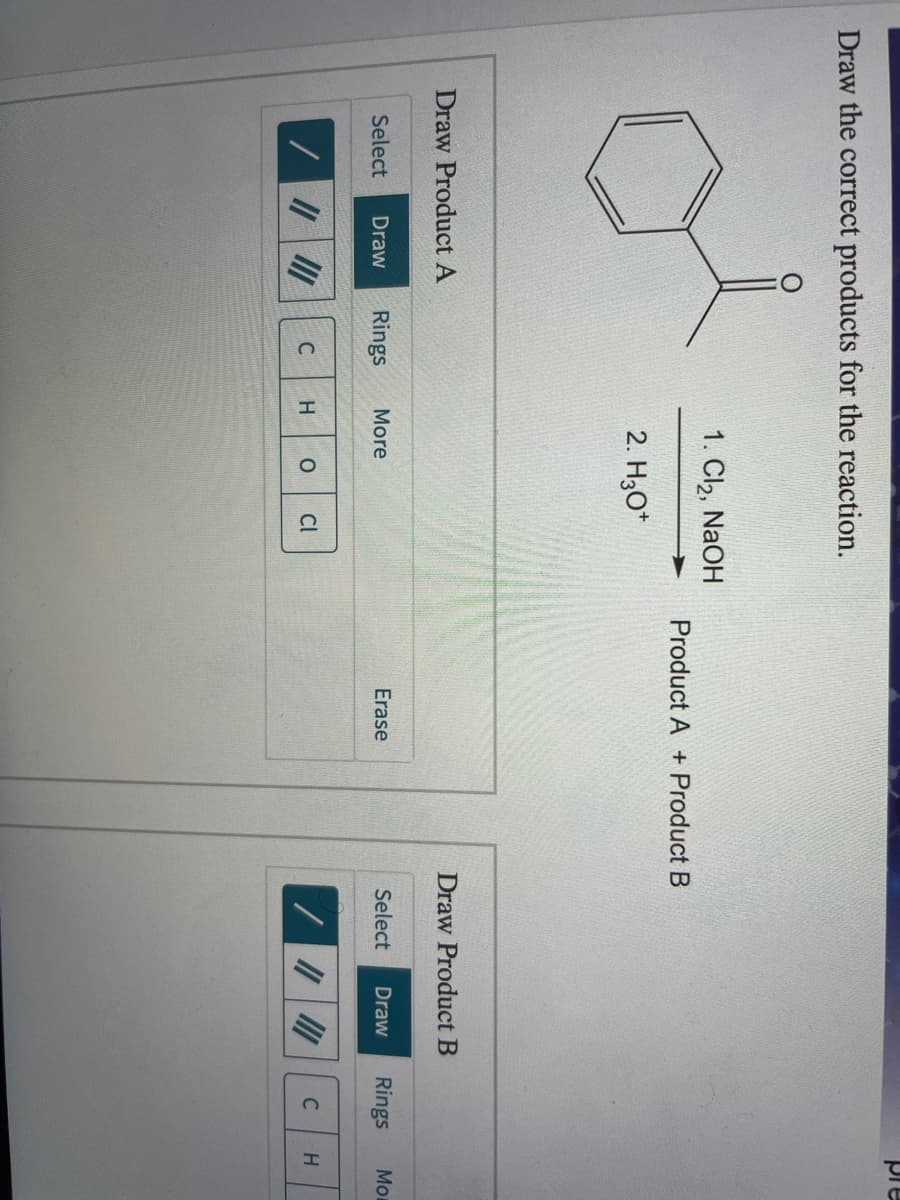 pre
Draw the correct products for the reaction.
1. Cl2, NaOH
Product A + Product B
2. H30*
Draw Product A
Draw Product B
Select
Draw
Rings
More
Erase
Select
Draw
Rings
Mo
C
H.
Cl
C
