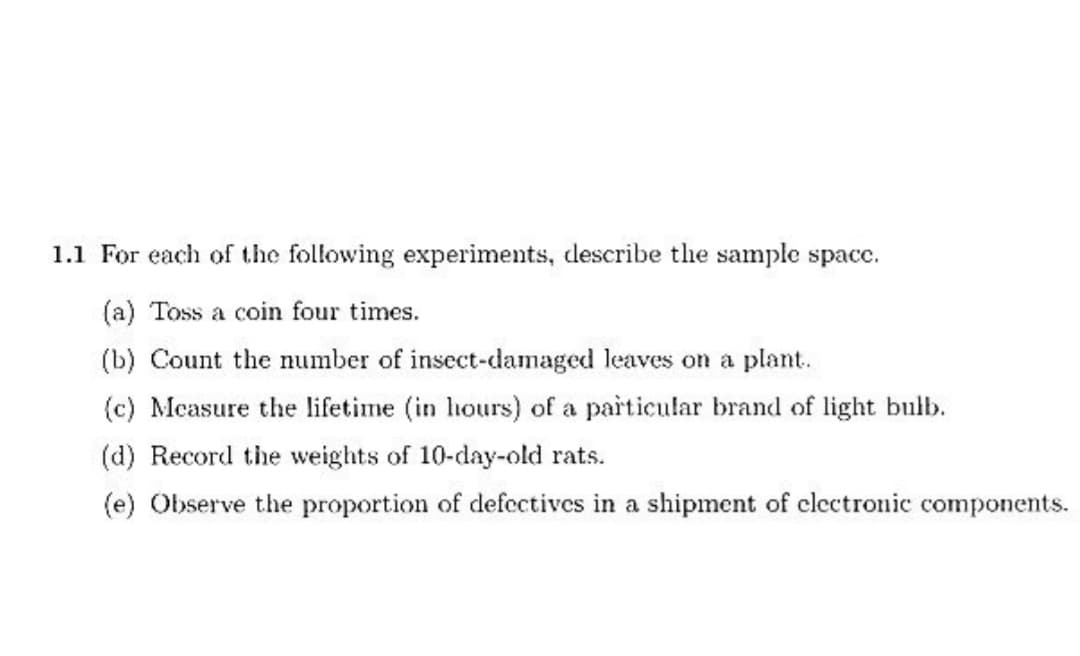 1.1 For each of the following experiments, describe the sample spacc.
(a) Toss a coin four times.
(b) Count the number of insect-damaged leaves on a plant.
(c) Measure the lifetime (in hours) of a particular brand of light bulb.
(d) Record the weights of 10-day-old rats.
(e) Observe the proportion of defectives in a shipment of electronic components.