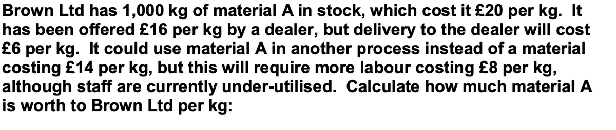 Brown Ltd has 1,000 kg of material A in stock, which cost it £20 per kg. It
has been offered £16 per kg by a dealer, but delivery to the dealer will cost
£6 per kg. It could use material A in another process instead of a material
costing £14 per kg, but this will require more labour costing £8 per kg,
although staff are currently under-utilised. Calculate how much material A
is worth to Brown Ltd per kg: