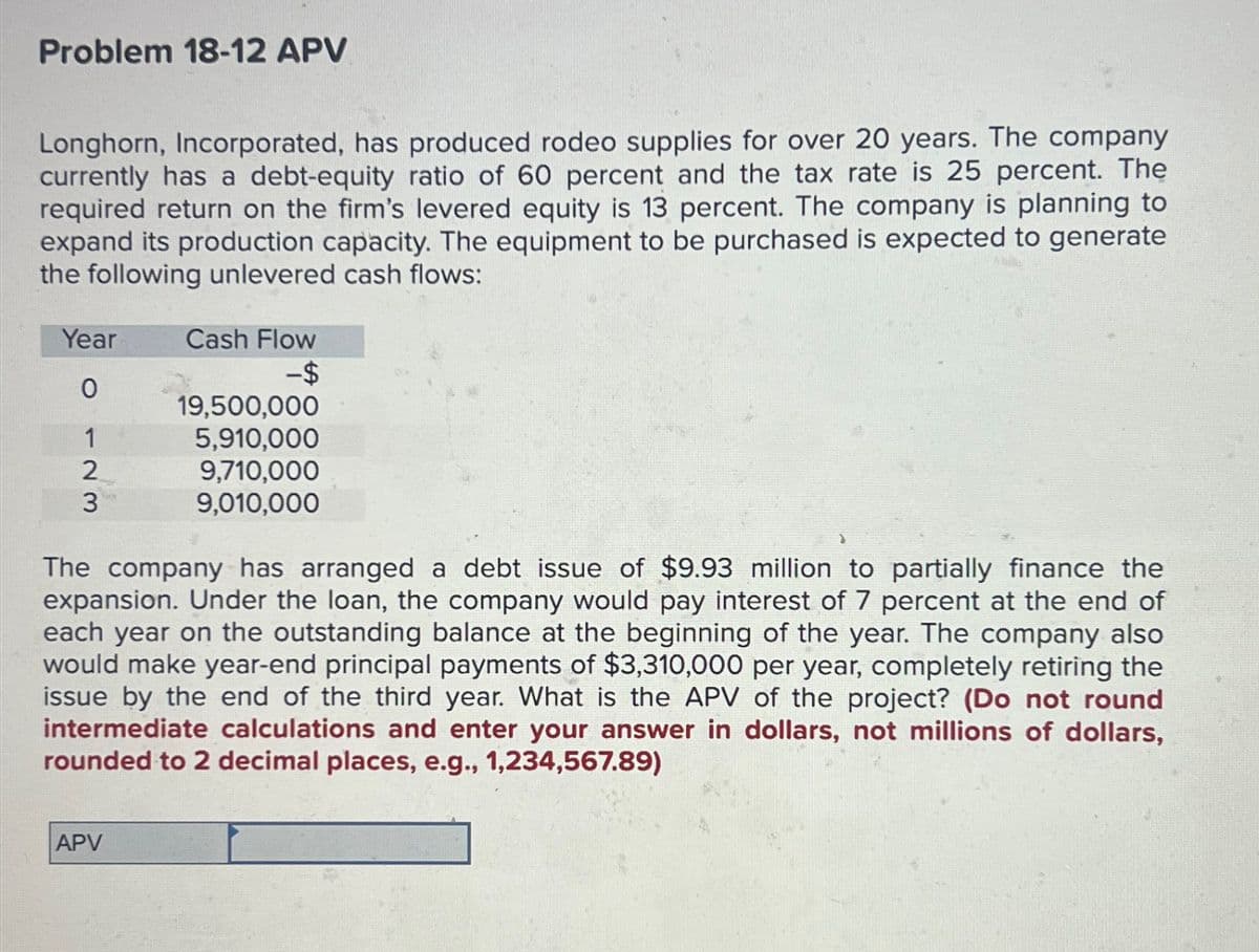 Problem 18-12 APV
Longhorn, Incorporated, has produced rodeo supplies for over 20 years. The company
currently has a debt-equity ratio of 60 percent and the tax rate is 25 percent. The
required return on the firm's levered equity is 13 percent. The company is planning to
expand its production capacity. The equipment to be purchased is expected to generate
the following unlevered cash flows:
Year
Cash Flow
-$
0
19,500,000
1
5,910,000
2
9,710,000
9,010,000
3
The company has arranged a debt issue of $9.93 million to partially finance the
expansion. Under the loan, the company would pay interest of 7 percent at the end of
each year on the outstanding balance at the beginning of the year. The company also
would make year-end principal payments of $3,310,000 per year, completely retiring the
issue by the end of the third year. What is the APV of the project? (Do not round
intermediate calculations and enter your answer in dollars, not millions of dollars,
rounded to 2 decimal places, e.g., 1,234,567.89)
APV