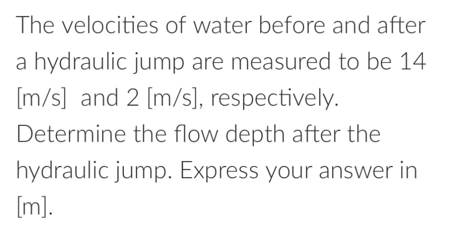 The velocities of water before and after
a hydraulic jump are measured to be 14
[m/s] and 2 [m/s], respectively.
Determine the flow depth after the
hydraulic jump. Express your answer in
[m].