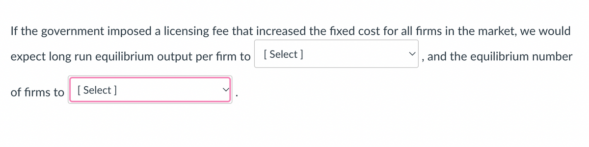 If the government imposed a licensing fee that increased the fixed cost for all firms in the market, we would
expect long run equilibrium output per firm to
[Select]
, and the equilibrium number
of firms to [Select]