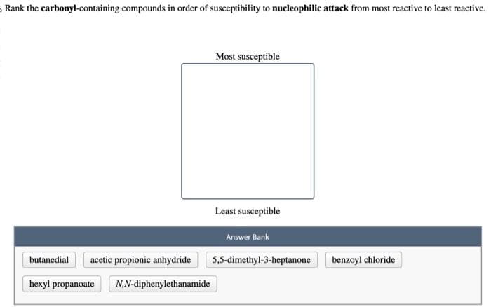 Rank the carbonyl-containing compounds in order of susceptibility to nucleophilic attack from most reactive to least reactive.
butanedial acetic propionic anhydride
hexyl propanoate
N,N-diphenylethanamide
Most susceptible
Least susceptible
Answer Bank
5,5-dimethyl-3-heptanone
benzoyl chloride