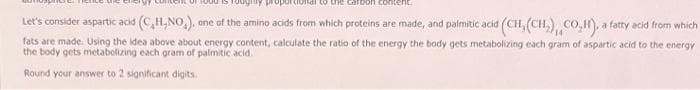 dional to the carbon content
Let's consider aspartic acid (C,H,NO₂), one of the amino acids from which proteins are made, and palmitic acid (CH, (CH₂), CO₂H), a fatty acid from which
fats are made. Using the idea above about energy content, calculate the ratio of the energy the body gets metabolizing each gram of aspartic acid to the energy
the body gets metabolizing each gram of palmitic acid.
Round your answer to 2 significant digits.