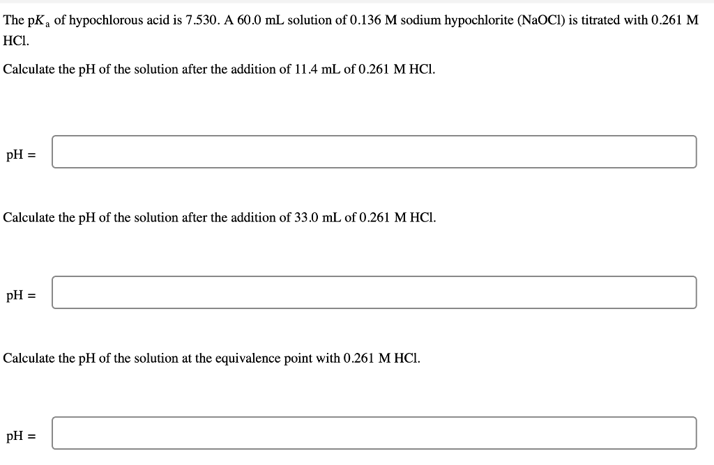 The pKa of hypochlorous acid is 7.530. A 60.0 mL solution of 0.136 M sodium hypochlorite (NaOCI) is titrated with 0.261 M
HC1.
Calculate the pH of the solution after the addition of 11.4 mL of 0.261 M HCl.
pH =
Calculate the pH of the solution after the addition of 33.0 mL of 0.261 M HCI.
pH =
Calculate the pH of the solution at the equivalence point with 0.261 M HCI.
pH =