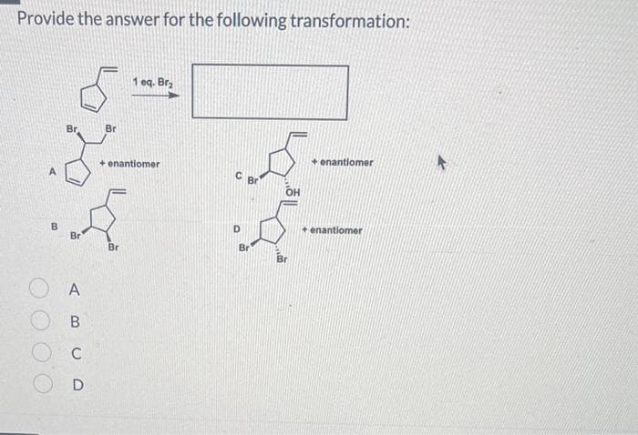 Provide the answer for the following transformation:
B
Br
Br
A
B
C
D
Br
1 eq. Br₂
+ enantiomer
Br
Br
OH
Br
+ enantiomer
+ enantiomer