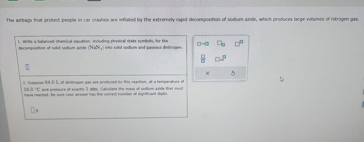 The airbags that protect people in car crashes are inflated by the extremely rapid decomposition of sodium azide, which produces large volumes of nitrogen gas.
1. Write a balanced chemical equation, including physical state symbols, for the
decomposition of solid sodium azide (NaN3) into solid sodium and gaseous dinitrogen.
1
2. Suppose 64.0 L of dinitrogen gas are produced by this reaction, at a temperature of
16.0 °C and pressure of exactly 1 atm. Calculate the mass of sodium azide that must
have reacted. Be sure your answer has the correct number of significant digits.
08
0-0
00