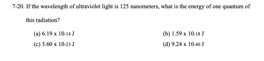 7-20. If the wavelength of ultraviolet light is 125 nanometers, what is the energy of one quantum of
this radiation?
(a) 6.19 x 10-14 J
(c) 3.60 x 10-23 J
(b) 1.59 x 10-18 J
(d) 9.24 x 10-40 J