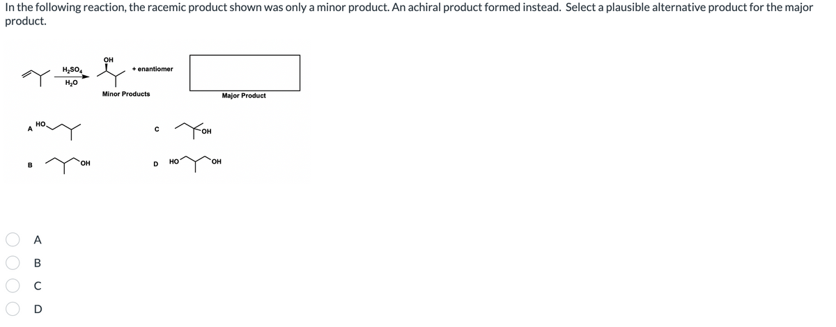 In the following reaction, the racemic product shown was only a minor product. An achiral product formed instead. Select a plausible alternative product for the major
product.
A
В
НО
A
B
C
D
H₂SO4
H2O
ОН
ОН
+ enantiomer
Minor Products
C
D
HO
Тон
ОН
Major Product