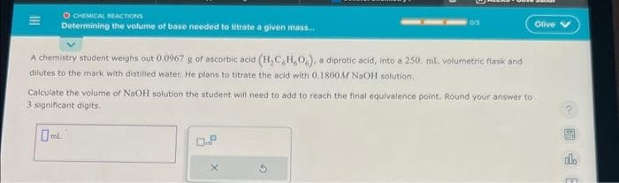 O CHEMICAL REACTIONS
Determining the volume of base needed to titrate a given mass...
A chemistry student weighs out 0.0967 g of ascorbic acid (H₂C,H,O,), a diprotic acid, into a 250. ml. volumetric flask and
dilutes to the mark with distilled water. He plans to titrate the acid with 0.1800 M NaOH solution.
Calculate the volume of NaOH solution the student will need to add to reach the final equivalence point. Round your answer to
3 significant digits.
X
G
Olive