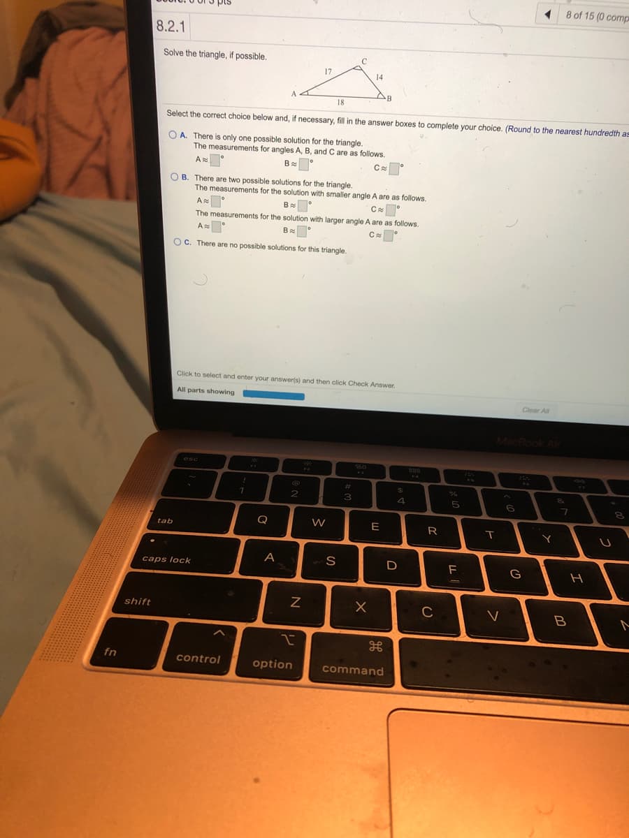 1 8 of 15 (0 comp
8.2.1
Solve the triangle, if possible.
17
14
B
18
Select the correct choice below and, if necessary, fill in the answer boxes to complete your choice. (Round to the nearest hundredth a
O A. There is only one possible solution for the triangle.
The measurements for angles A, B, and C are as follows.
A
B
O B. There are two possible solutions for the triangle.
The measurements for the solution with smaller angle A are as follows.
B
The measurements for the solution with larger angle A are as follows.
A
B °
OC. There are no possible solutions for this triangle.
Click to select and enter your answer(s) and then click Check Answer.
All parts showing
Clear All
MacBook Air
esc
220
FA
.3.
%23
%24
2
4
5
6
Q
E
R
tab
A
D
G
caps lock
shift
C
fn
control
option
command
