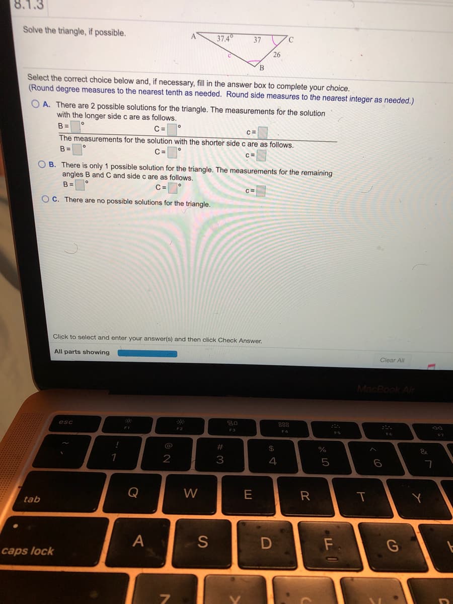 8.1.3
Solve the triangle, if possible.
37.4
37
26
B.
Select the correct choice below and, if necessary, fill in the answer box to complete your choice.
(Round degree measures to the nearest tenth as needed. Round side measures to the nearest integer as needed.)
O A. There are 2 possible solutions for the triangle. The measurements for the solution
with the longer side c are as follows.
B =
C=
The measurements for the solution with the shorter side c are as follows.
B =
C=
C=
O B. There is only 1 possible solution for the triangle. The measurements for the remaining
angles B and C and side c are as follows.
B =
C3=
O C. There are no possible solutions for the triangle.
Click to select and enter your answer(s) and then click Check Answer.
All parts showing
Clear All
MacBook Air
esc
888
F1
F2
F3
F4
F5
F7
%23
&
2
4
6
Q
W
E
R
tab
Y
F
caps lock
