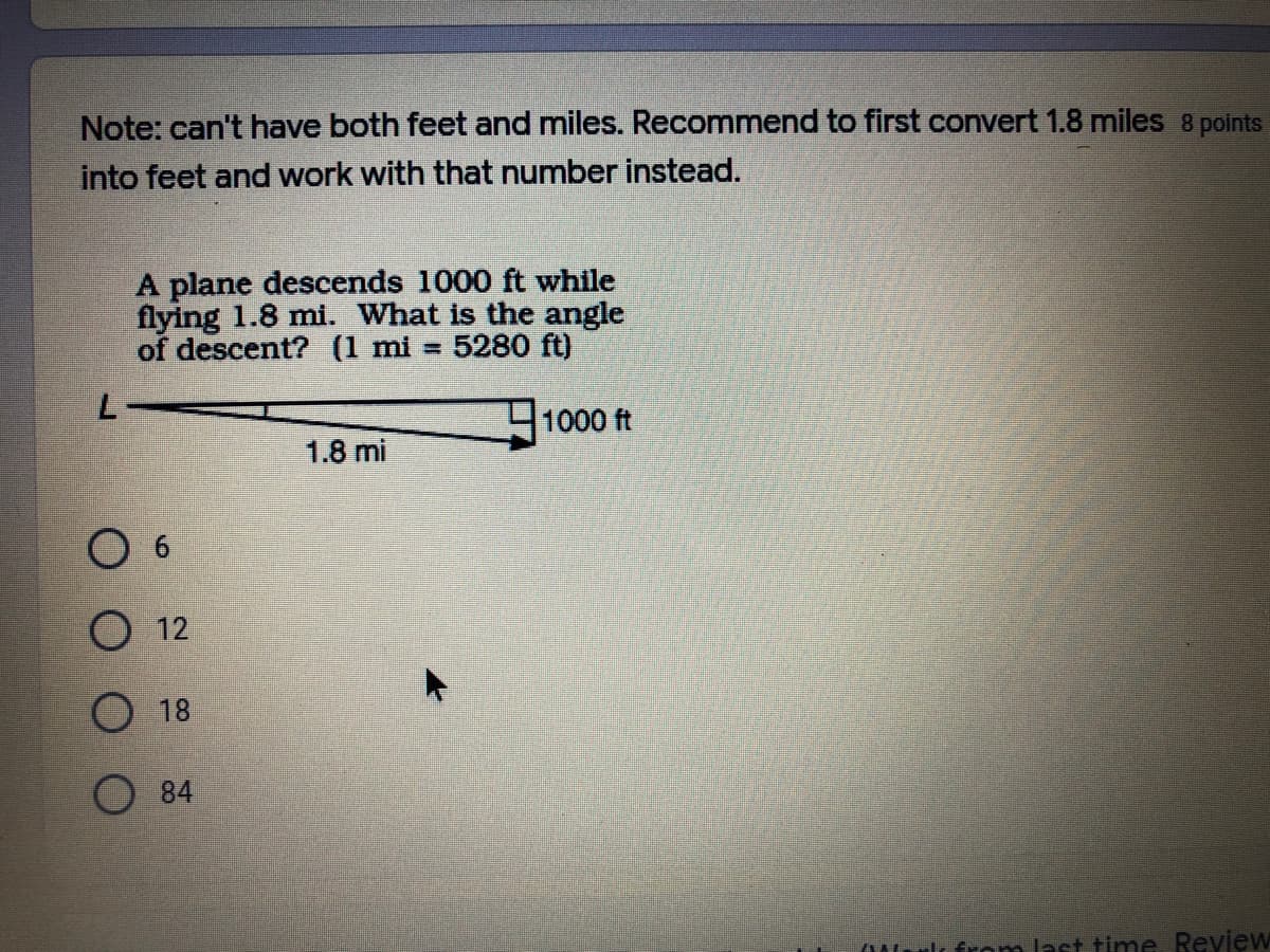 Note: can't have both feet and miles. Recommend to first convert 1.8 miles 8 points
into feet and work with that number instead.
A plane descends 1000 ft while
flying 1.8 mi. What is the angle
of descent? (1 mi = 5280 ft)
1000 ft
1.8 mi
O 12
O 18
84
urlı from last time Review
