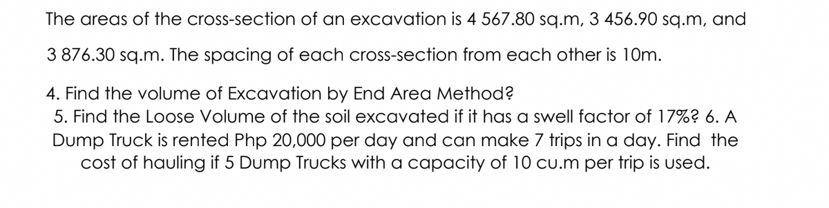 The areas of the cross-section of an excavation is 4 567.80 sq.m, 3 456.90 sq.m, and
3 876.30 sq.m. The spacing of each cross-section from each other is 10m.
4. Find the volume of Excavation by End Area Method?
5. Find the Loose Volume of the soil excavated if it has a swell factor of 17%? 6. A
Dump Truck is rented Php 20,000 per day and can make 7 trips in a day. Find the
cost of hauling if 5 Dump Trucks with a capacity of 10 cu.m per trip is used.
