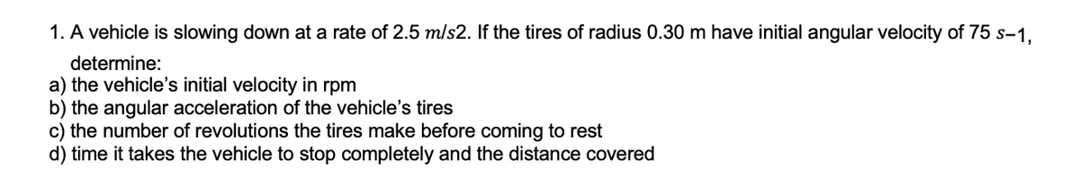 1. A vehicle is slowing down at a rate of 2.5 m/s2. If the tires of radius 0.30 m have initial angular velocity of 75 s-1,
determine:
a) the vehicle's initial velocity in rpm
b) the angular acceleration of the vehicle's tires
c) the number of revolutions the tires make before coming to rest
d) time it takes the vehicle to stop completely and the distance covered
