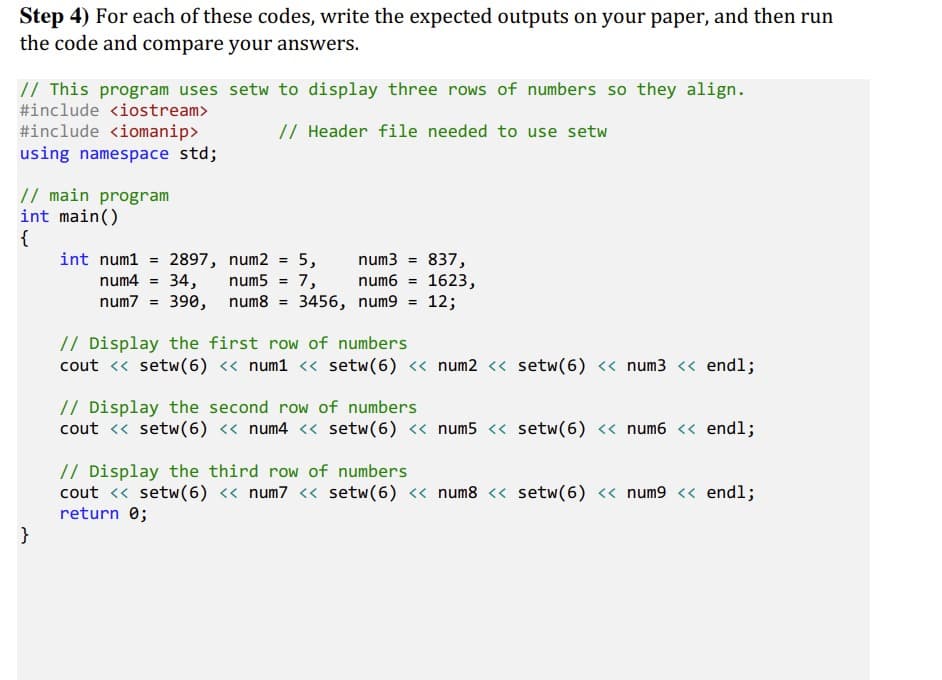 Step 4) For each of these codes, write the expected outputs on your paper, and then run
the code and compare your answers.
// This program uses setw to display three rows of numbers so they align.
#include <iostream>
#include <iomanip>
using namespace std;
// Header file needed to use setw
// main program
int main()
{
837,
num6 = 1623,
int num1
num3 =
2897, num2 = 5,
num5 = 7,
num7 = 390, num8 = 3456, num9 = 12;
%3D
num4 = 34,
// Display the first row of numbers
cout <« setw(6) « num1 << setw(6) <« num2 <« setw(6) << num3 << endl;
// Display the second row of numbers
cout <« setw(6) « num4 << setw(6) « num5 « setw(6) <« num6 << endl;
// Display the third row of numbers
cout <« setw(6) « num7 << setw(6) « num8 « setw(6) << num9 << endl;
return 0;
}
