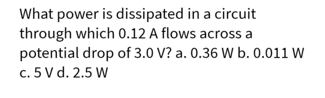 What power is dissipated in a circuit
through which 0.12 A flows across a
potential drop of 3.0 V? a. 0.36 W b. 0.011 W
c. 5 V d. 2.5 W
