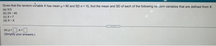 Given that the random viriable X has mean = 90 and SD e= 15, find the mean and SD of each of the following random variables that are defined from X.
(a) X/3
(b) 2X - 40
(c) X+7
(d) X-X
(Simplify your answers.)
