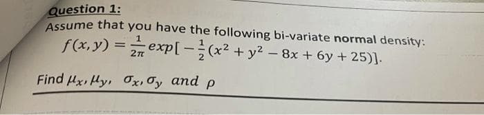 Question 1:
Assume that you have the following bi-variate normal density:
f(x,y) = exp[-(x² + y2 - 8x + 6y + 25)].
Find Hx, Hy, Ox, Oy and p
