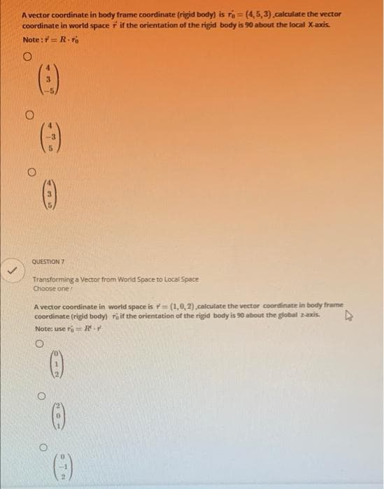 A vector coordinate in body frame coordinate (rigid body) is ro = (4, 5,3) calculate the vector
coordinate in world space r if the orientation of the rigid body is 90 about the local X-axis.
Note:= R.r
QUESTION 7
Transforming a Vector from World Space to Local Space
Choose one
A vector coordinate in world space is (1,0,2).calculate the vector coordinate in body frame
coordinate (rigid body) rif the orientation of the rigid body is 90 about the global zaxis.
Note: use ra R
()
