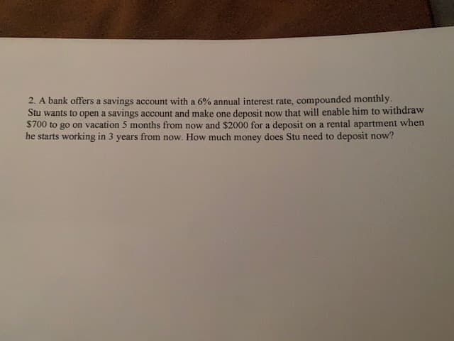 2. A bank offers a savings account with a 6% annual interest rate, compounded monthly.
Stu wants to open a savings account and make one deposit now that will enable him to withdraw
$700 to go on vacation 5 months from now and $2000 for a deposit on a rental apartment when
he starts working in 3 years from now. How much money does Stu need to deposit now?
