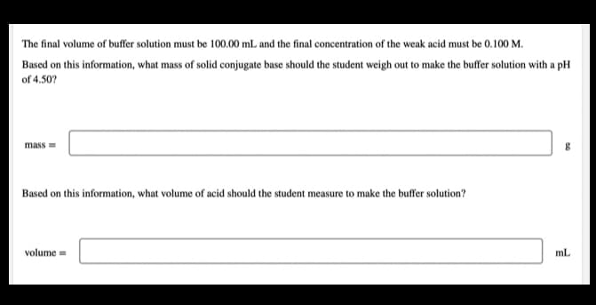 The final volume of buffer solution must be 100.00 mL and the final concentration of the weak acid must be 0.100 M.
Based on this information, what mass of solid conjugate base should the student weigh out to make the buffer solution with a pH
of 4.50?
mass =
Based on this information, what volume of acid should the student measure to make the buffer solution?
volume =
mL
