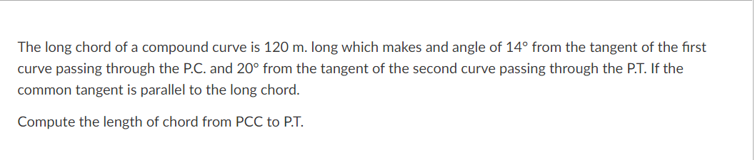 The long chord of a compound curve is 120 m. long which makes and angle of 14° from the tangent of the first
curve passing through the P.C. and 20° from the tangent of the second curve passing through the P.T. If the
common tangent is parallel to the long chord.
Compute the length of chord from PCC to P.T.
