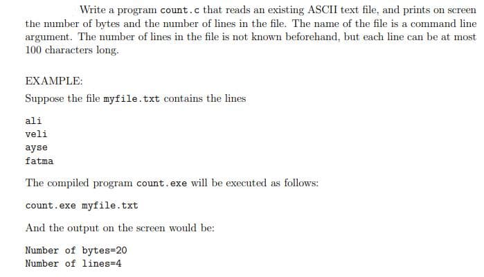 Write a program count.c that reads an existing ASCII text file, and prints on sere
screen
the number of bytes and the number of lines in the file. The name of the file is a command line
argument. The number of lines in the file is not known beforehand, but each line can be at most
100 characters long.
EXAMPLE:
Suppose the file myfile.txt contains the lines
ali
veli
ayse
fatma
The compiled program count.exe will be executed as follows:
count.exe myfile.txt
And the output on the screen would be:
Number of bytes=20
Number of lines-4
