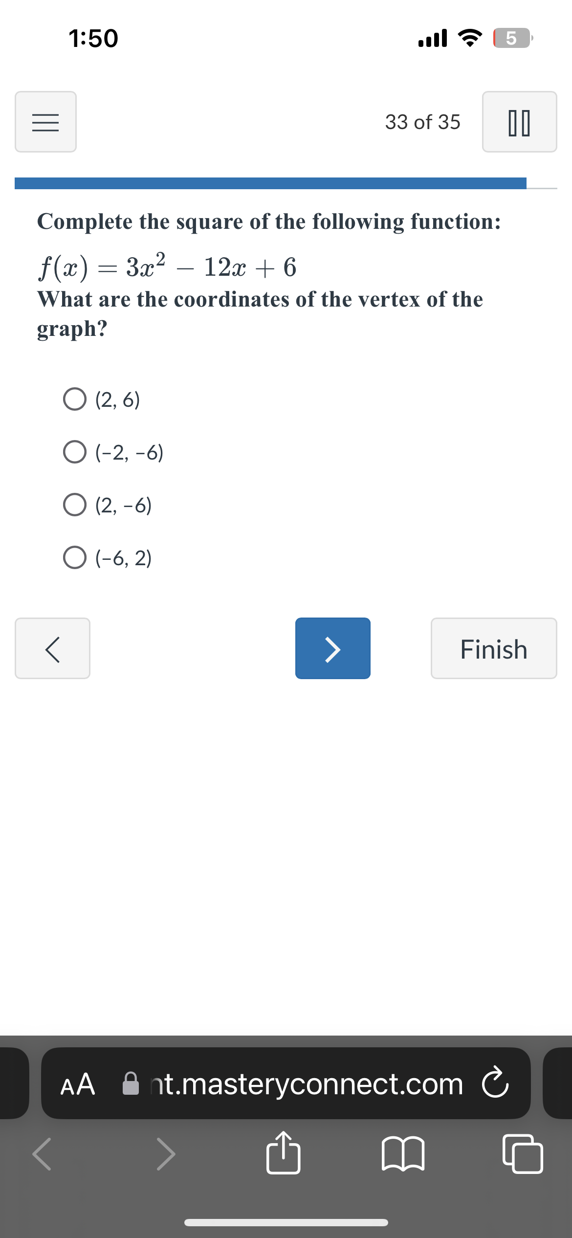 1:50
O (2,6)
O (-2,-6)
O (2,-6)
O (-6, 2)
Complete the square of the following function:
f(x) = 3x² – 12x + 6
What are the coordinates of the vertex of the
graph?
AA
all? 5
>
33 of 35 00
Finish
nt.masteryconnect.com