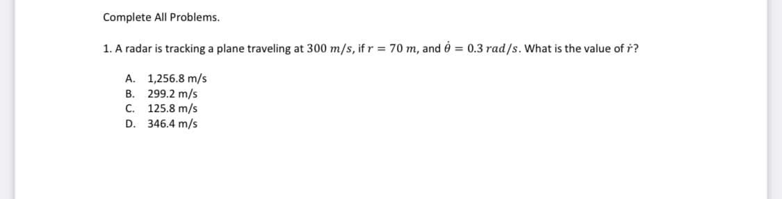 Complete All Problems.
1. A radar is tracking a plane traveling at 300 m/s, if r = 70 m, and è = 0.3 rad/s. What is the value of ř?
A. 1,256.8 m/s
299.2 m/s
125.8 m/s
D. 346.4 m/s
В.
С.
