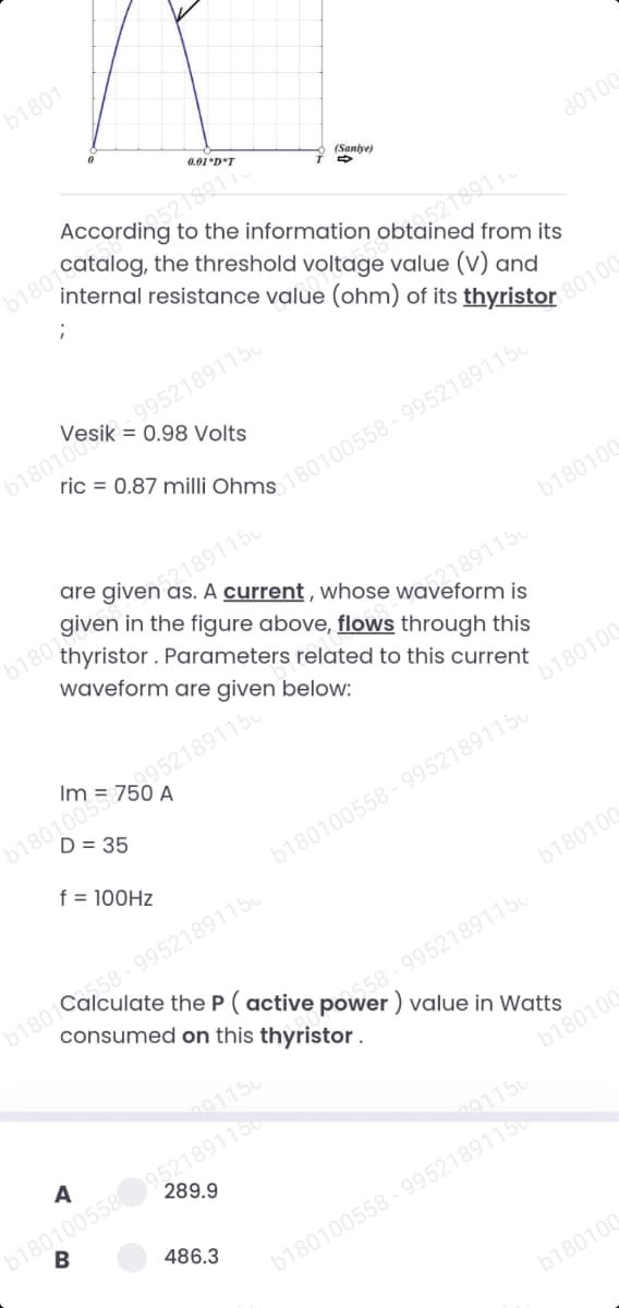 b1801
0.01*D*T
(Saniye)
80100
internal resistance value (ohm) of its thyristor
from its
99521891150
0.98 Volts
80100
b180100ie
are given as. A current , whose waveform is
521891150
b180100
thyristor. Parameters related to this current
waveform are given below:
121891150
b180100
D = 35
f = 100HZ
b180100558 - 99521891150
58-99521891150
consumed on this thyristor.
b180100
558-99521891150
9115u
b180100558952189115
B
b180100
A
289.9
91150
486.3
b180100558 - 99521891150
b180100
