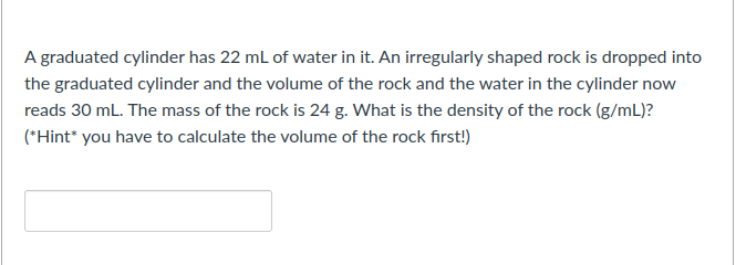 A graduated cylinder has 22 ml of water in it. An irregularly shaped rock is dropped into
the graduated cylinder and the volume of the rock and the water in the cylinder now
reads 30 mL. The mass of the rock is 24 g. What is the density of the rock (g/mL)?
(*Hint* you have to calculate the volume of the rock first!)
