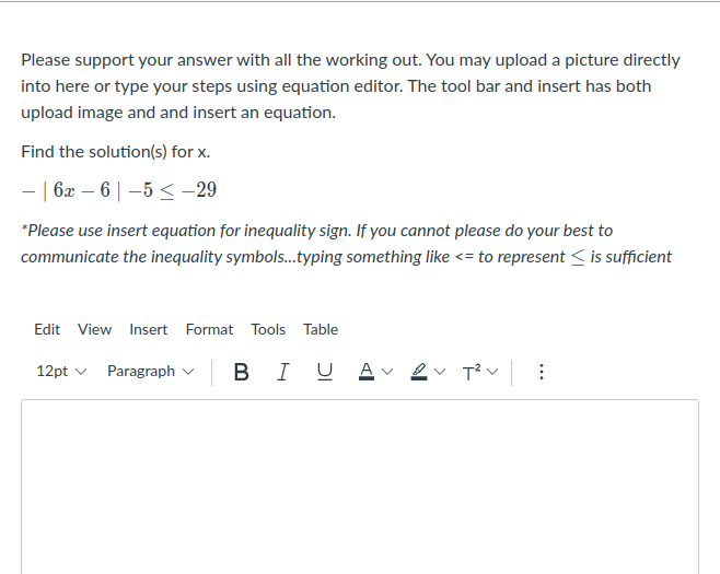 Please support your answer with all the working out. You may upload a picture directly
into here or type your steps using equation editor. The tool bar and insert has both
upload image and and insert an equation.
Find the solution(s) for x.
- | 6x – 6 | –5 < –29
*Please use insert equation for inequality sign. If you cannot please do your best to
communicate the inequality symbols...typing something like <= to represent < is sufficient
Edit View Insert Format Tools Table
12pt v Paragraph v
BI U
>

