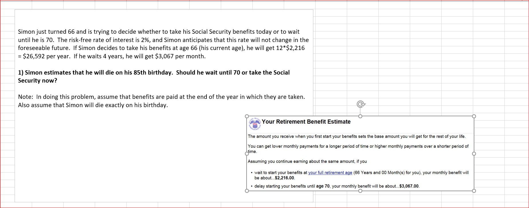 Simon just turned 66 and is trying to decide whether to take his Social Security benefits today or to wait
until he is 70. The risk-free rate of interest is 2%, and Simon anticipates that this rate will not change in the
foreseeable future. If Simon decides to take his benefits at age 66 (his current age), he will get 12*$2,216
= $26,592 per year. If he waits 4 years, he will get $3,067 per month.
1) Simon estimates that he will die on his 85th birthday. Should he wait until 70 or take the Social
Security now?
Note: In doing this problem, assume that benefits are paid at the end of the year in which they are taken.
Also assume that Simon will die exactly on his birthday.
Your Retirement Benefit Estimate
The amount you receive when you first start your benefits sets the base amount you will get for the rest of your life.
You can get lower monthly payments for a longer period of time or higher monthly payments over a shorter period of
Jime.
Assuming you continue earning about the same amount, if you
• wait to start your benefits at your full retirement age (66 Years and 00 Month(s) for you), your monthly benefit will
be about..$2,216.00.
• delay starting your benefits until age 70, your monthly benefit will be about.$3,067.00.
