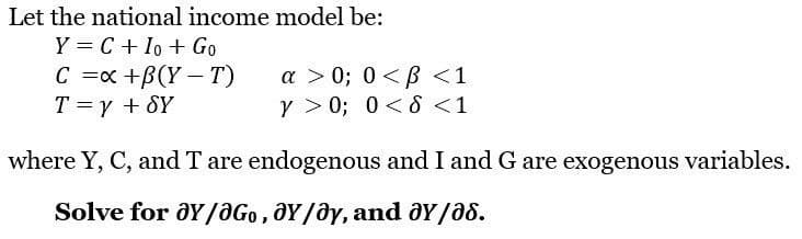 Let the national income model be:
Y = C + Io + Go
C = x +B(Y-T)
T = y + SY
a >0; 0<B<1
Y>0; 0 < d < 1
where Y, C, and T are endogenous and I and G are exogenous variables.
Solve for ay/aGo, Y/Oy, and ay/a8.