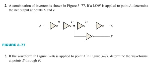 2. A combination of inverters is shown in Figure 3-77. If a LOW is applied to point A, determine
the net output at points E and F.
FIGURE 3-77
A
B
D
E
F
3. If the waveform in Figure 3-76 is applied to point A in Figure 3-77, determine the waveforms
at points B through F.