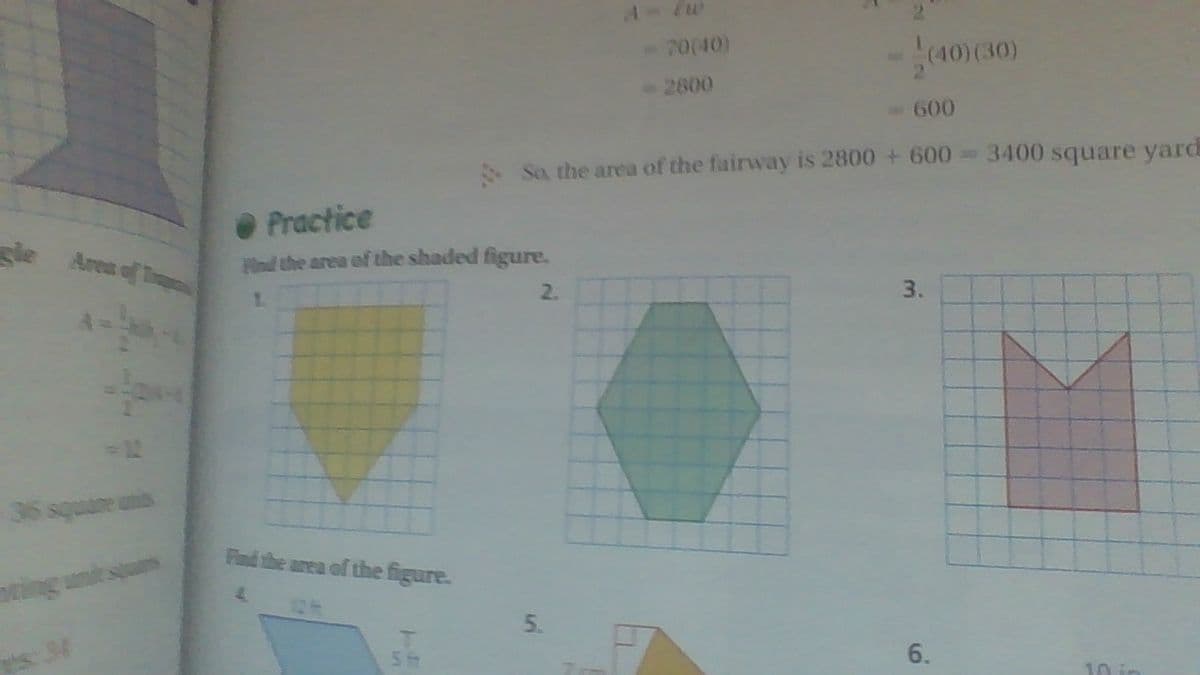 A- Ew
70(40)
(40) (30)
2800
-600
So, the area of the fairway is 2800 + 600=3400 square yard
Practice
gle Area of T
d the area of the shaded figure.
1.
2.
3.
36 squane unis
Find the area of the figure.
ting unde
6.
10
5.
