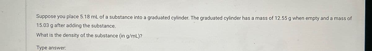 Suppose you place 5.18 mL of a substance into a graduated cylinder. The graduated cylinder has a mass of 12.55 g when empty and a mass of
15.03 g after adding the substance.
What is the density of the substance (in g/mL)?
Type answer: