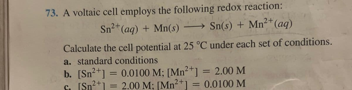 73. A voltaic cell employs the following redox reaction:
Sn²
2+(aq) + Mn(s)
Sn(s) + Mn2+(aq)
Calculate the cell potential at 25 °C under each set of conditions.
a. standard conditions
b. [Sn²+] = 0.0100 M; [Mn2+] = 2.00 M
c. [Sn²+] = 2.00 M; [Mn2+]
=
0.0100 M