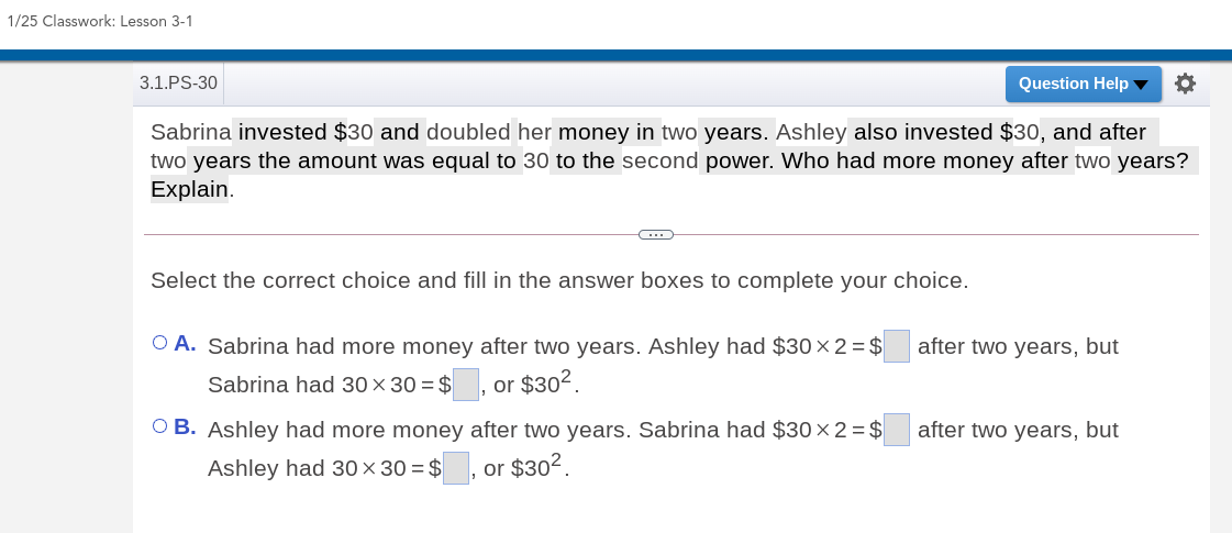 1/25 Classwork: Lesson 3-1
3.1.PS-30
Question Help ▼
Sabrina invested $30 and doubled her money in two years. Ashley also invested $30, and after
two years the amount was equal to 30 to the second power. Who had more money after two years?
Explain.
Select the correct choice and fill in the answer boxes to complete your choice.
O A. Sabrina had more money after two years. Ashley had $30×2= $
after two years, but
Sabrina had 30 × 30 = $ , or $302.
OB. Ashley had more money after two years. Sabrina had $30×2=$
after two years, but
Ashley had 30× 30 = $
or $302.
