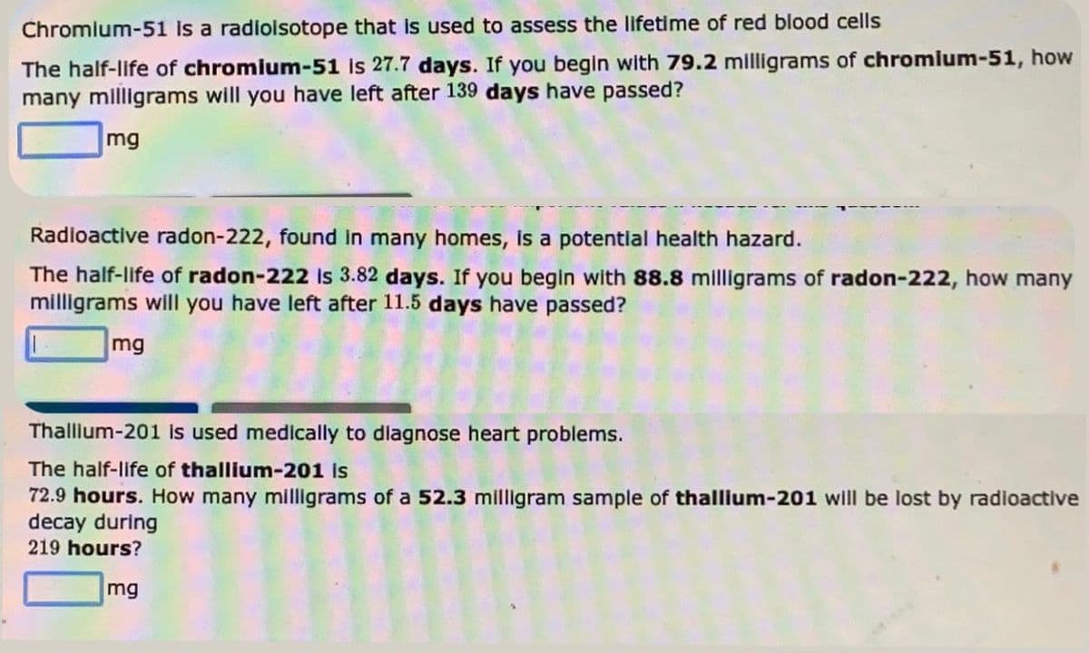 Chromium-51 is a radioisotope that is used to assess the lifetime of red blood cells
The half-life of chromium-51 is 27.7 days. If you begin with 79.2 milligrams of chromium-51, how
many milligrams will you have left after 139 days have passed?
mg
Radioactive radon-222, found in many homes, is a potential health hazard.
The half-life of radon-222 is 3.82 days. If you begin with 88.8 milligrams of radon-222, how many
milligrams will you have left after 11.5 days have passed?
mg
Thallium-201 is used medically to diagnose heart problems.
The half-life of thallium-201 is
72.9 hours. How many milligrams of a 52.3 milligram sample of thallium-201 will be lost by radioactive
decay during
219 hours?
mg