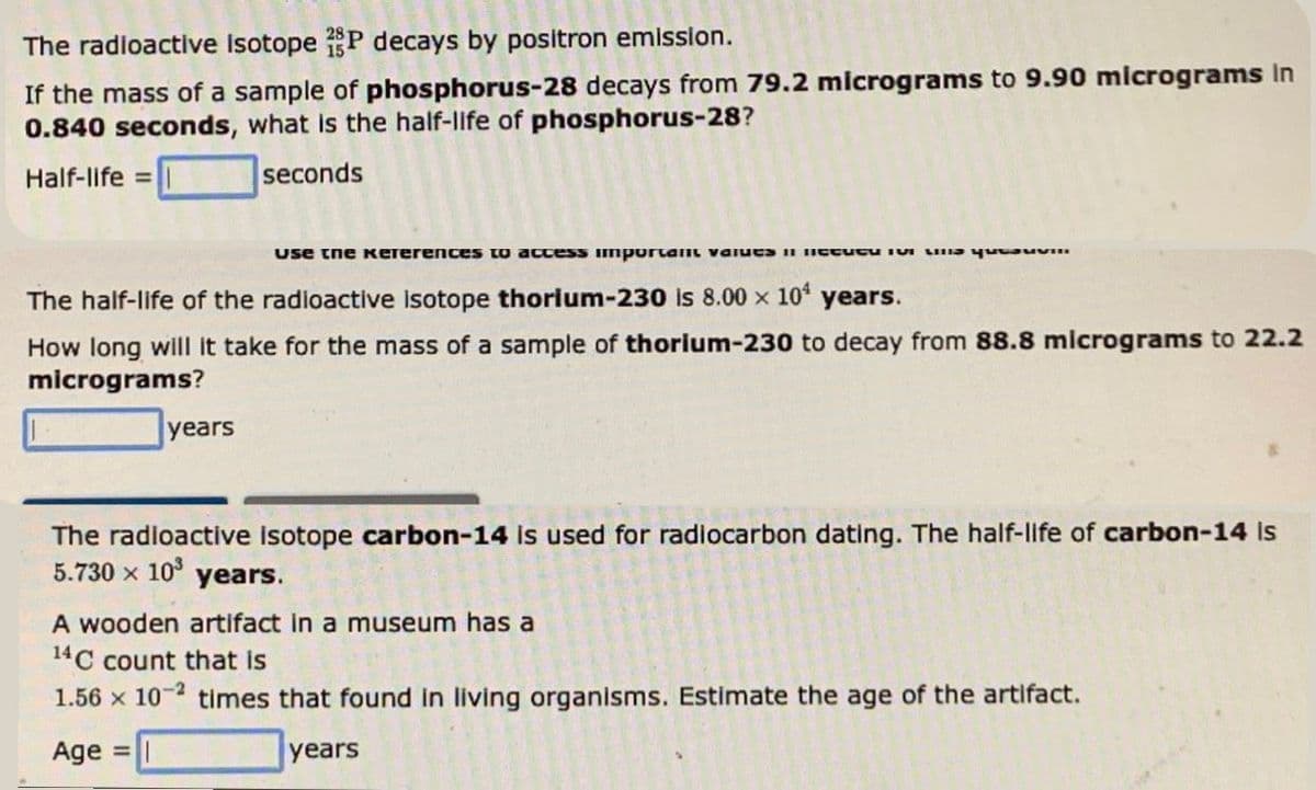 The radioactive Isotope 28P decays by positron emission.
If the mass of a sample of phosphorus-28 decays from 79.2 micrograms to 9.90 micrograms in
0.840 seconds, what is the half-life of phosphorus-28?
Half-life =
seconds
use the keferences to access important values in the for the p
The half-life of the radioactive isotope thorium-230 is 8.00 x 10¹ years.
How long will it take for the mass of a sample of thorium-230 to decay from 88.8 micrograms to 22.2
micrograms?
years
The radioactive isotope carbon-14 is used for radiocarbon dating. The half-life of carbon-14 is
5.730 × 10³
years.
A wooden artifact in a museum has a
14C count that is
1.56 x 10-2 times that found in living organisms. Estimate the age of the artifact.
Age =
years