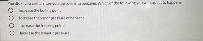 You dissolve a certain non-volatile solid into benzene. Which of the following you will expect to happen?
O Increase the boiling point
O Increase the vapor pressure of benzene
Increase the freezing point
Increase the osmotic pressure
