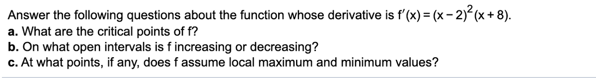 Answer the following questions about the function whose derivative is f'(x) = (x- 2)(x + 8).
a. What are the critical points of f?
b. On what open intervals is f increasing or decreasing?
c. At what points, if any, does f assume local maximum and minimum values?
