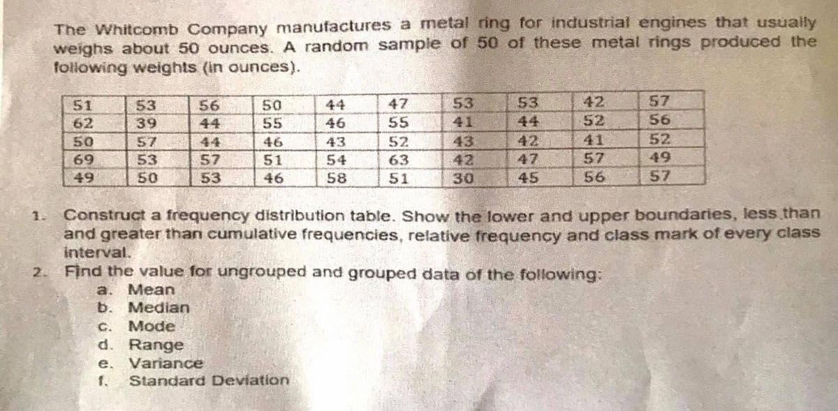 The Whitcomb Company manufactures a metal ring for industrial engines that usually
weighs about 50 ounces. A random sample of 50 of these metal rings produced the
following weights (in ounces).
42
57
53
41
43
42
30
56
47
53
50
55
51
44
53
39
62
44
46
55
44
52
56
41
42
47
52
49
50
57
44
46
43
52
57
56
69
57
53
50
51
54
58
63
49
53
46
51
45
57
1. Construct a frequency distribution table. Show the lower and upper boundaries, less than
and greater than cumulative frequencies, relative frequency and class mark of every class
interval.
2. Find the value for ungrouped and grouped data of the following:
a. Mean
b. Median
C.
Mode
d. Range
e. Variance
1.
Standard Deviation
